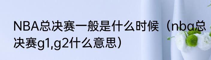 NBA总决赛一般是什么时候（nba总决赛g1,g2什么意思）