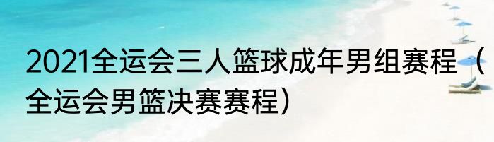 2021全运会三人篮球成年男组赛程（全运会男篮决赛赛程）