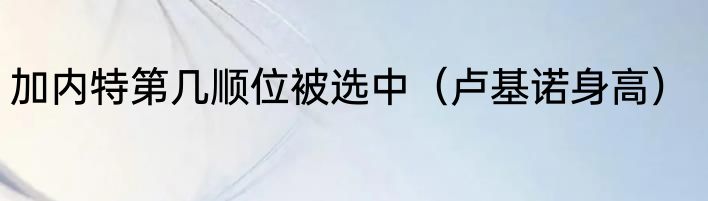 加内特第几顺位被选中（卢基诺身高）