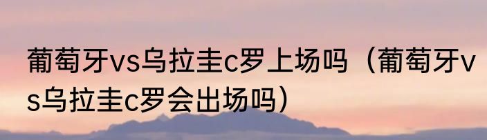 葡萄牙vs乌拉圭c罗上场吗（葡萄牙vs乌拉圭c罗会出场吗）