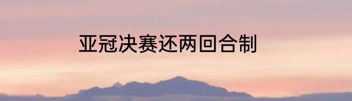 亚冠决赛还两回合制