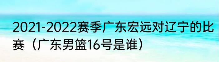 2021-2022赛季广东宏远对辽宁的比赛（广东男篮16号是谁）