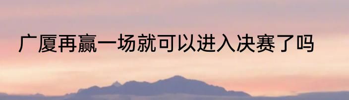 广厦再赢一场就可以进入决赛了吗