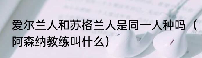 爱尔兰人和苏格兰人是同一人种吗（阿森纳教练叫什么）