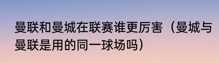曼联和曼城在联赛谁更厉害（曼城与曼联是用的同一球场吗）