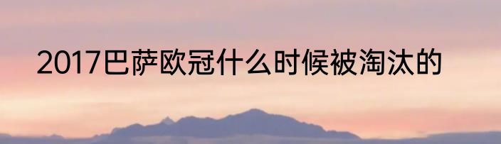 2017巴萨欧冠什么时候被淘汰的