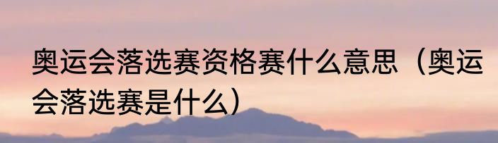 奥运会落选赛资格赛什么意思（奥运会落选赛是什么）