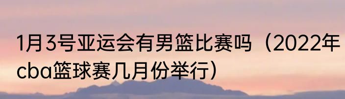 1月3号亚运会有男篮比赛吗（2022年cba篮球赛几月份举行）