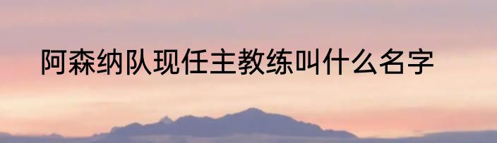 阿森纳队现任主教练叫什么名字