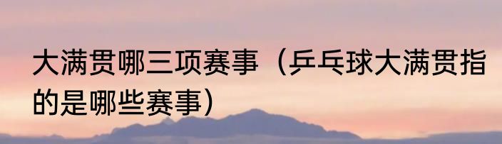 大满贯哪三项赛事（乒乓球大满贯指的是哪些赛事）