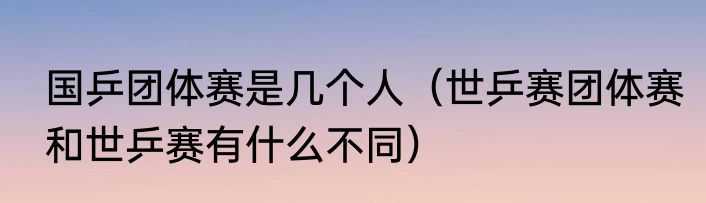 国乒团体赛是几个人（世乒赛团体赛和世乒赛有什么不同）