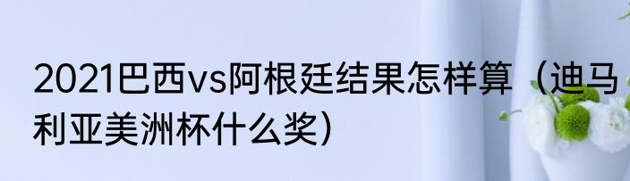2021巴西vs阿根廷结果怎样算（迪马利亚美洲杯什么奖）