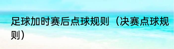 足球加时赛后点球规则（决赛点球规则）