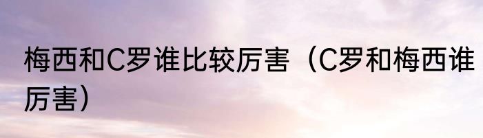 梅西和C罗谁比较厉害（C罗和梅西谁厉害）