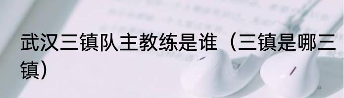 武汉三镇队主教练是谁（三镇是哪三镇）