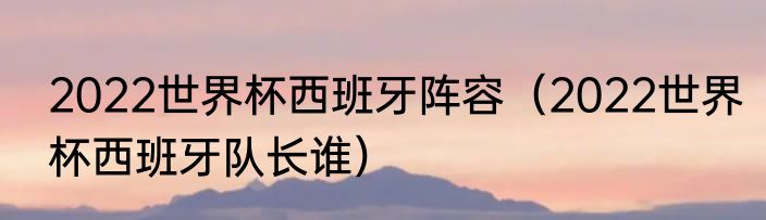 2022世界杯西班牙阵容（2022世界杯西班牙队长谁）