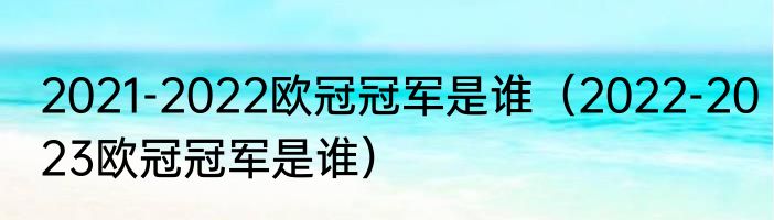 2021-2022欧冠冠军是谁（2022-2023欧冠冠军是谁）