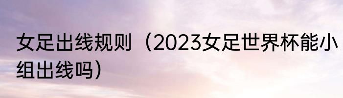 女足出线规则（2023女足世界杯能小组出线吗）