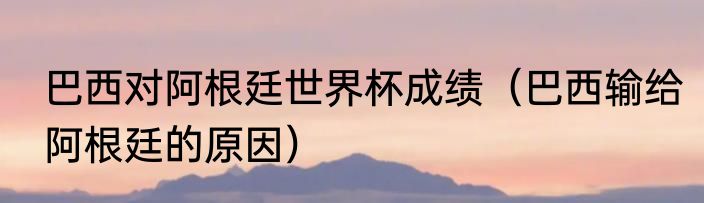 巴西对阿根廷世界杯成绩（巴西输给阿根廷的原因）