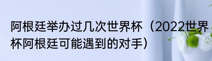 阿根廷举办过几次世界杯（2022世界杯阿根廷可能遇到的对手）