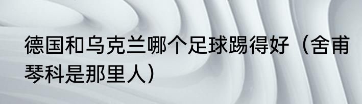 德国和乌克兰哪个足球踢得好（舍甫琴科是那里人）