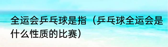 全运会乒乓球是指（乒乓球全运会是什么性质的比赛）