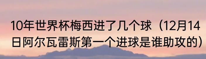 10年世界杯梅西进了几个球（12月14日阿尔瓦雷斯第一个进球是谁助攻的）