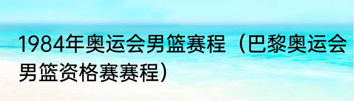 1984年奥运会男篮赛程（巴黎奥运会男篮资格赛赛程）