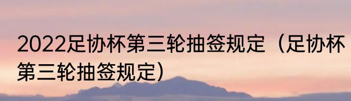 2022足协杯第三轮抽签规定（足协杯第三轮抽签规定）