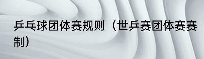 乒乓球团体赛规则（世乒赛团体赛赛制）