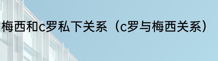 梅西和c罗私下关系（c罗与梅西关系）