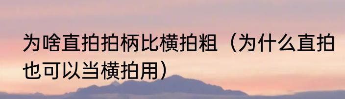 为啥直拍拍柄比横拍粗（为什么直拍也可以当横拍用）