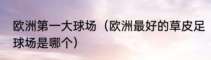 欧洲第一大球场（欧洲最好的草皮足球场是哪个）