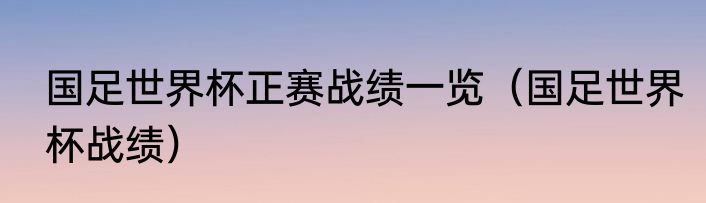 国足世界杯正赛战绩一览（国足世界杯战绩）