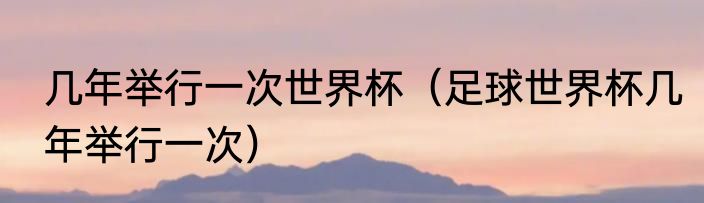 几年举行一次世界杯（足球世界杯几年举行一次）