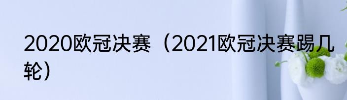 2020欧冠决赛（2021欧冠决赛踢几轮）