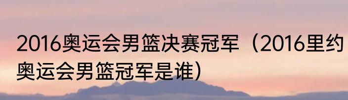 2016奥运会男篮决赛冠军（2016里约奥运会男篮冠军是谁）