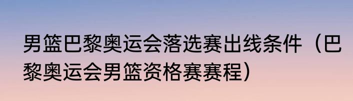 男篮巴黎奥运会落选赛出线条件（巴黎奥运会男篮资格赛赛程）