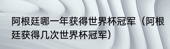 阿根廷哪一年获得世界杯冠军（阿根廷获得几次世界杯冠军）