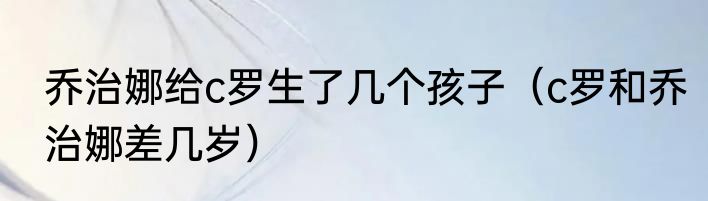乔治娜给c罗生了几个孩子（c罗和乔治娜差几岁）