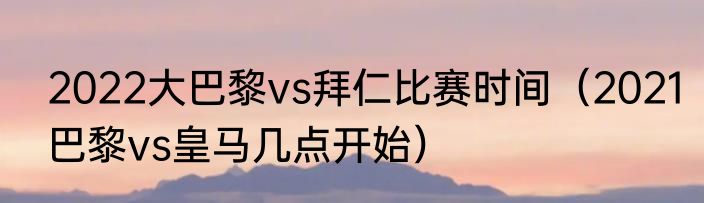 2022大巴黎vs拜仁比赛时间（2021巴黎vs皇马几点开始）