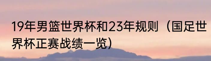 19年男篮世界杯和23年规则（国足世界杯正赛战绩一览）