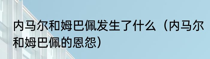内马尔和姆巴佩发生了什么（内马尔和姆巴佩的恩怨）