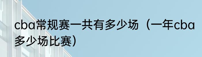 cba常规赛一共有多少场（一年cba多少场比赛）