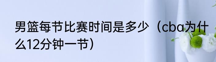 男篮每节比赛时间是多少（cba为什么12分钟一节）