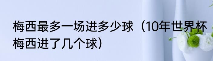 梅西最多一场进多少球（10年世界杯梅西进了几个球）