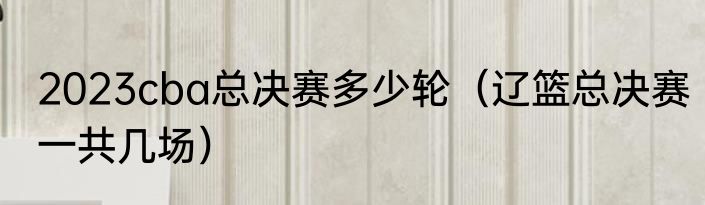 2023cba总决赛多少轮（辽篮总决赛一共几场）