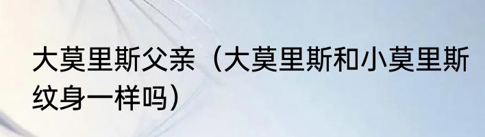 大莫里斯父亲（大莫里斯和小莫里斯纹身一样吗）