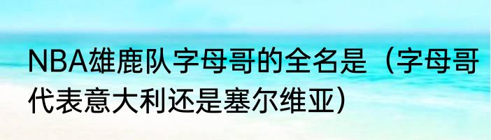 NBA雄鹿队字母哥的全名是（字母哥代表意大利还是塞尔维亚）