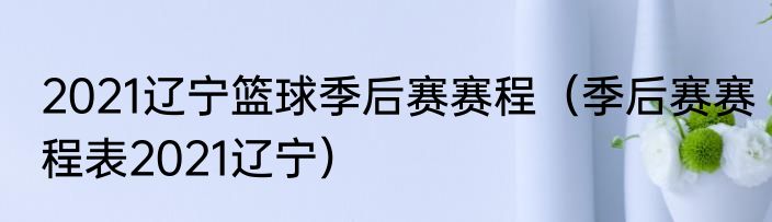 2021辽宁篮球季后赛赛程（季后赛赛程表2021辽宁）